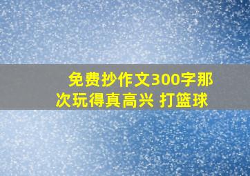 免费抄作文300字那次玩得真高兴 打篮球